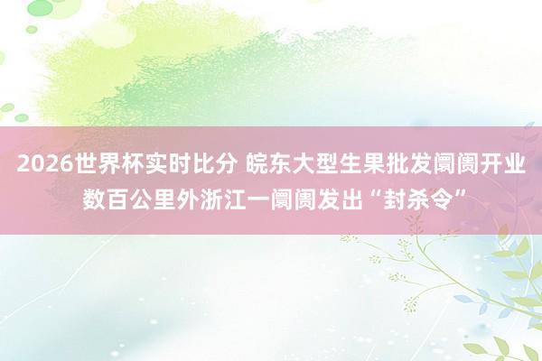 2026世界杯实时比分 皖东大型生果批发阛阓开业 数百公里外浙江一阛阓发出“封杀令”