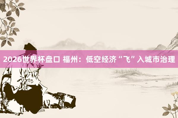 2026世界杯盘口 福州：低空经济“飞”入城市治理