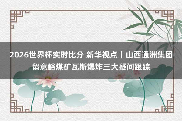 2026世界杯实时比分 新华视点丨山西通洲集团留意峪煤矿瓦斯爆炸三大疑问跟踪