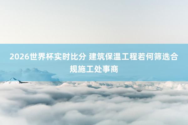 2026世界杯实时比分 建筑保温工程若何筛选合规施工处事商