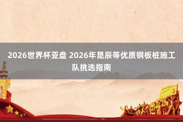 2026世界杯亚盘 2026年昆辰等优质钢板桩施工队挑选指南