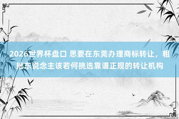 2026世界杯盘口 思要在东莞办理商标转让，粗拙东说念主该若何挑选靠谱正规的转让机构