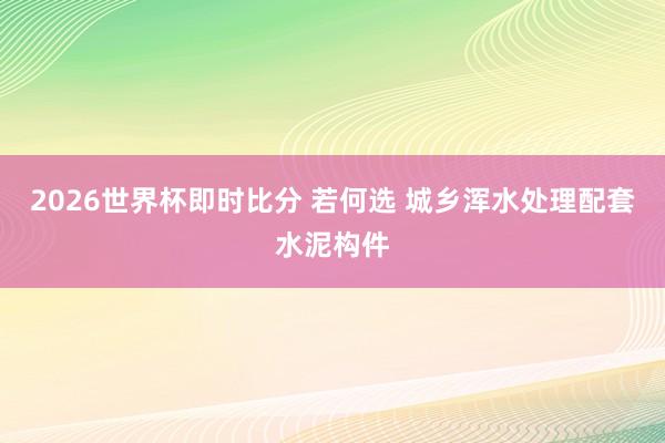 2026世界杯即时比分 若何选 城乡浑水处理配套水泥构件