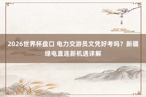 2026世界杯盘口 电力交游员文凭好考吗?新疆绿电直连新机遇详解