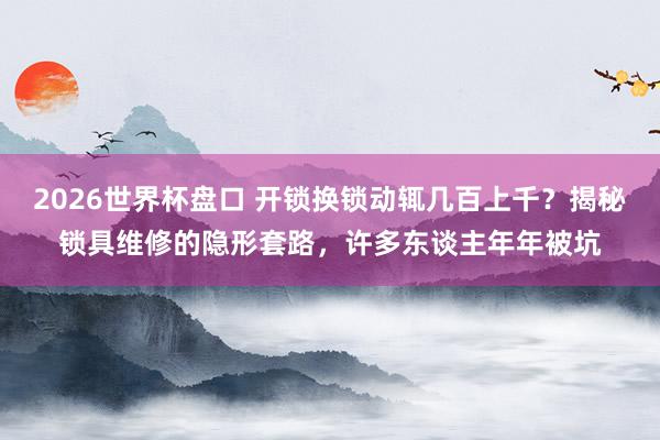2026世界杯盘口 开锁换锁动辄几百上千？揭秘锁具维修的隐形套路，许多东谈主年年被坑
