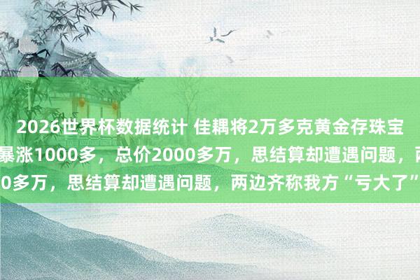2026世界杯数据统计 佳耦将2万多克黄金存珠宝店,金价从每克600多暴涨1000多,总价2000多万,思结算却遭遇问题,两边齐称我方“亏大了”