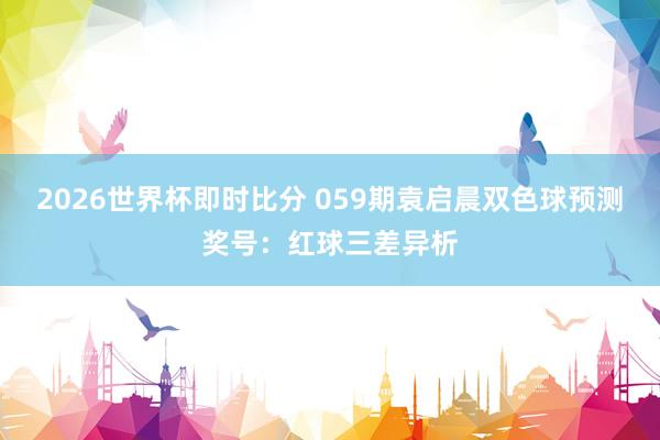 2026世界杯即时比分 059期袁启晨双色球预测奖号：红球三差异析