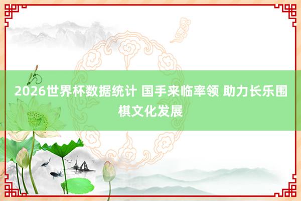 2026世界杯数据统计 国手来临率领 助力长乐围棋文化发展