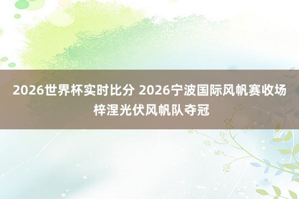 2026世界杯实时比分 2026宁波国际风帆赛收场 梓涅光伏风帆队夺冠
