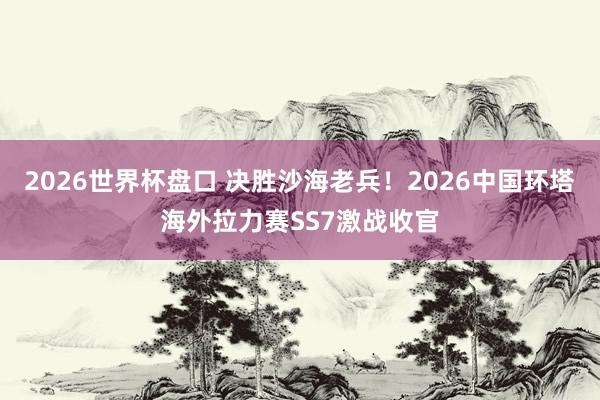 2026世界杯盘口 决胜沙海老兵！2026中国环塔海外拉力赛SS7激战收官