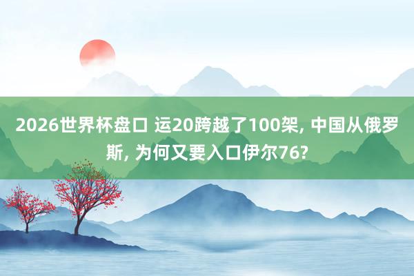 2026世界杯盘口 运20跨越了100架， 中国从俄罗斯， 为何又要入口伊尔76?