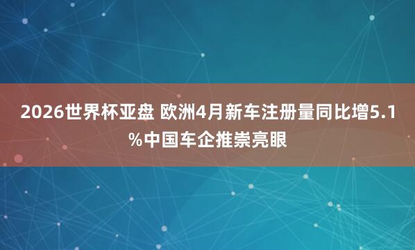 2026世界杯亚盘 欧洲4月新车注册量同比增5.1%中国车企推崇亮眼