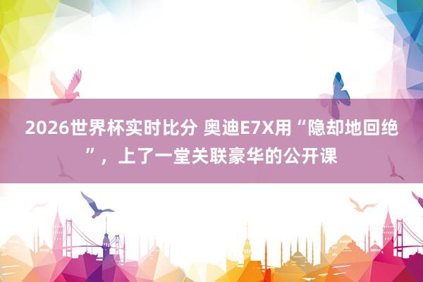 2026世界杯实时比分 奥迪E7X用“隐却地回绝”，上了一堂关联豪华的公开课
