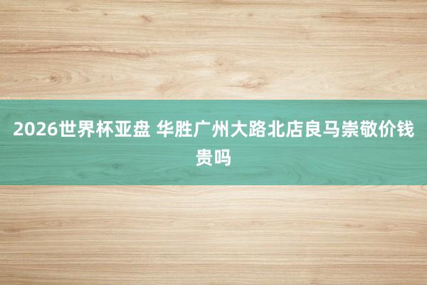 2026世界杯亚盘 华胜广州大路北店良马崇敬价钱贵吗