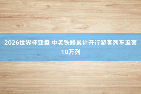 2026世界杯亚盘 中老铁路累计开行游客列车迫害10万列