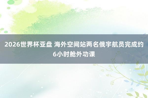 2026世界杯亚盘 海外空间站两名俄宇航员完成约6小时舱外功课