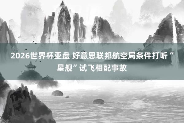 2026世界杯亚盘 好意思联邦航空局条件打听“星舰”试飞相配事故