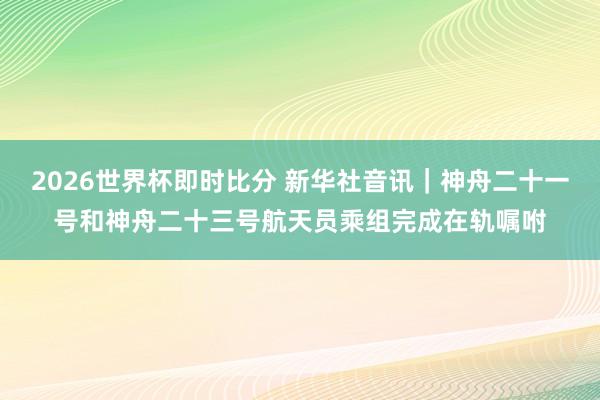 2026世界杯即时比分 新华社音讯｜神舟二十一号和神舟二十三号航天员乘组完成在轨嘱咐