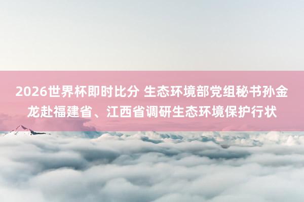 2026世界杯即时比分 生态环境部党组秘书孙金龙赴福建省、江西省调研生态环境保护行状