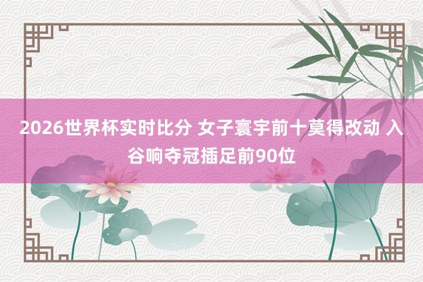 2026世界杯实时比分 女子寰宇前十莫得改动 入谷响夺冠插足前90位