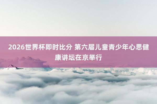 2026世界杯即时比分 第六届儿童青少年心思健康讲坛在京举行