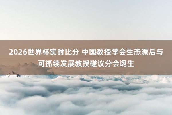 2026世界杯实时比分 中国教授学会生态漂后与可抓续发展教授磋议分会诞生