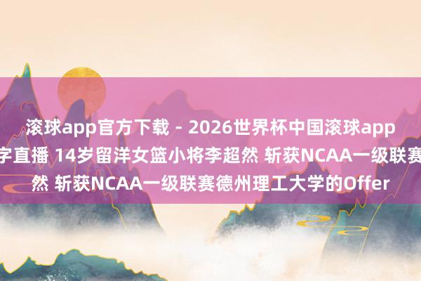 滚球app官方下载 - 2026世界杯中国滚球app官网，2026世界杯文字直播 14岁留洋女篮小将李超然 斩获NCAA一级联赛德州理工大学的Offer
