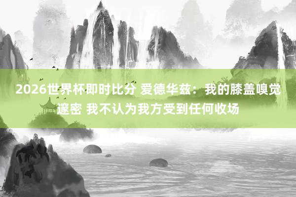 2026世界杯即时比分 爱德华兹：我的膝盖嗅觉邃密 我不认为我方受到任何收场