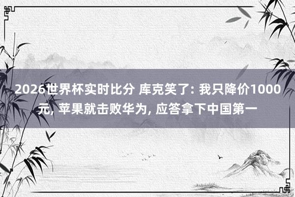 2026世界杯实时比分 库克笑了: 我只降价1000元， 苹果就击败华为， 应答拿下中国第一