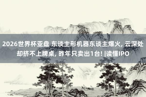 2026世界杯亚盘 东谈主形机器东谈主爆火， 云深处却挤不上牌桌， 昨年只卖出1台! |读懂IPO