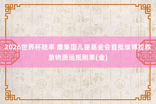 2026世界杯赔率 麇集国儿童基金会首批埃博拉救急物质运抵刚果(金)