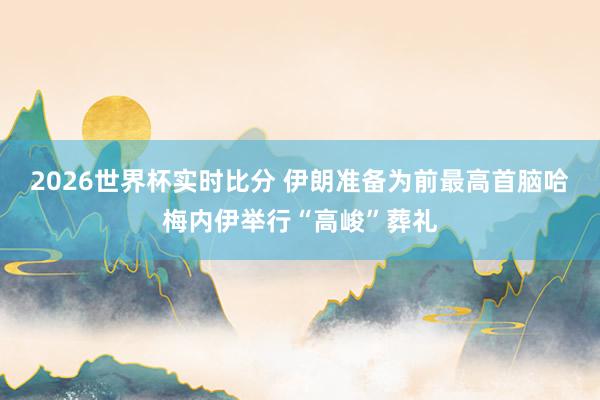 2026世界杯实时比分 伊朗准备为前最高首脑哈梅内伊举行“高峻”葬礼
