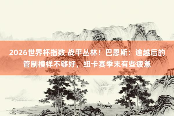 2026世界杯指数 战平丛林！巴恩斯：逾越后的管制模样不够好，纽卡赛季末有些疲惫