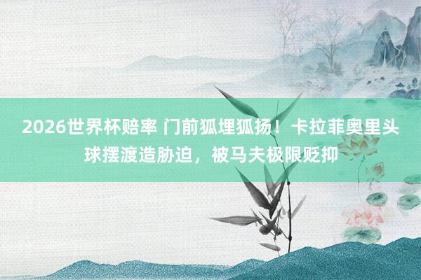 2026世界杯赔率 门前狐埋狐扬！卡拉菲奥里头球摆渡造胁迫，被马夫极限贬抑