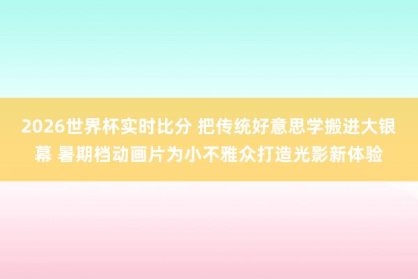 2026世界杯实时比分 把传统好意思学搬进大银幕 暑期档动画片为小不雅众打造光影新体验