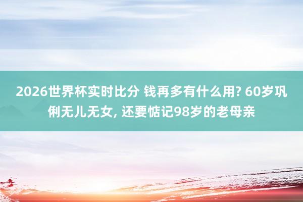 2026世界杯实时比分 钱再多有什么用? 60岁巩俐无儿无女， 还要惦记98岁的老母亲