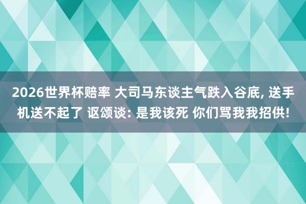 2026世界杯赔率 大司马东谈主气跌入谷底， 送手机送不起了 讴颂谈: 是我该死 你们骂我我招供!