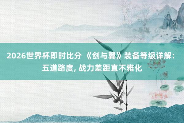 2026世界杯即时比分 《剑与翼》装备等级详解: 五道路度， 战力差距直不雅化