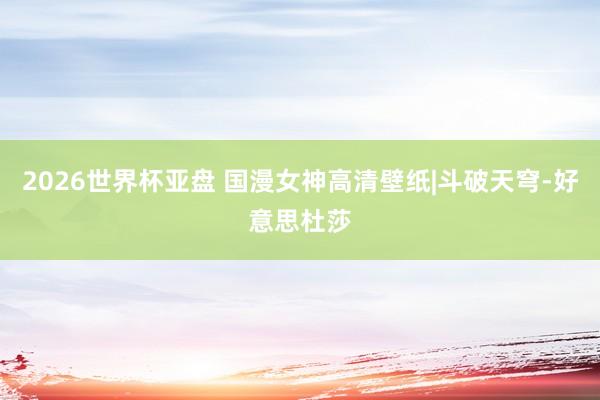 2026世界杯亚盘 国漫女神高清壁纸|斗破天穹-好意思杜莎