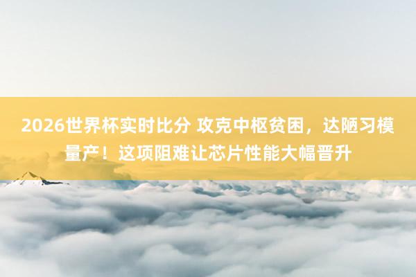2026世界杯实时比分 攻克中枢贫困，达陋习模量产！这项阻难让芯片性能大幅晋升