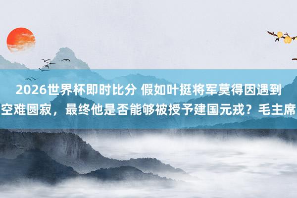 2026世界杯即时比分 假如叶挺将军莫得因遇到空难圆寂,最终他是否能够被授予建国元戎?毛主席