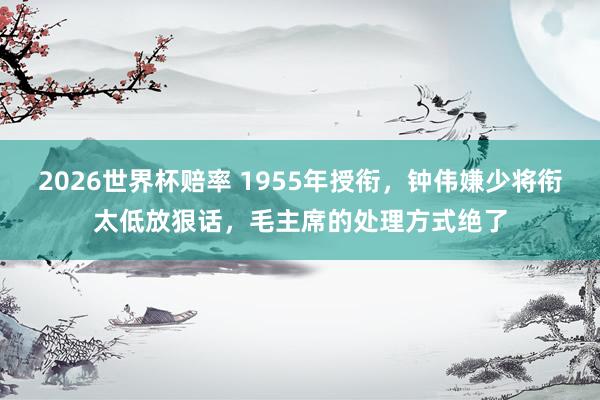 2026世界杯赔率 1955年授衔，钟伟嫌少将衔太低放狠话，毛主席的处理方式绝了