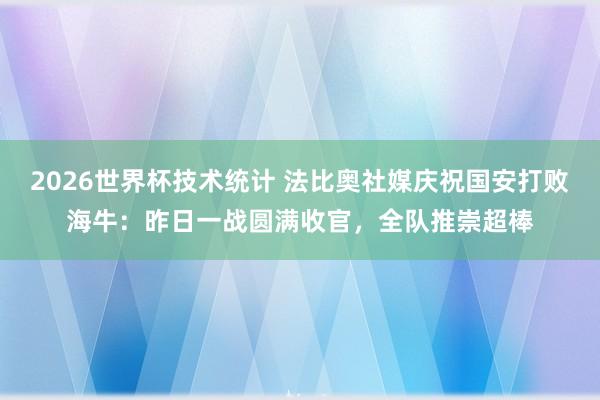 2026世界杯技术统计 法比奥社媒庆祝国安打败海牛：昨日一战圆满收官，全队推崇超棒