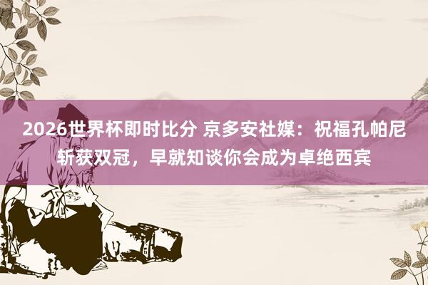 2026世界杯即时比分 京多安社媒：祝福孔帕尼斩获双冠，早就知谈你会成为卓绝西宾