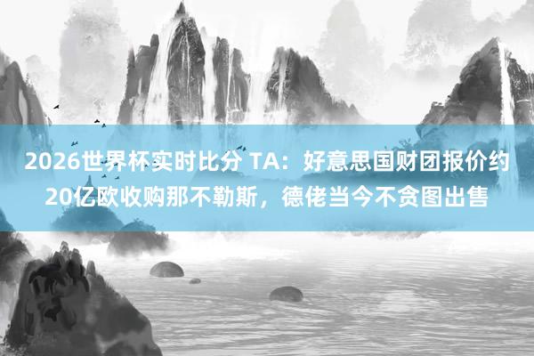 2026世界杯实时比分 TA：好意思国财团报价约20亿欧收购那不勒斯，德佬当今不贪图出售