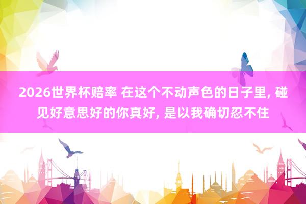 2026世界杯赔率 在这个不动声色的日子里， 碰见好意思好的你真好， 是以我确切忍不住
