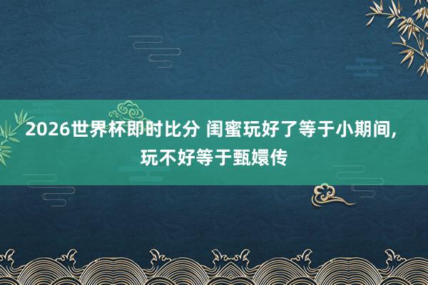 2026世界杯即时比分 闺蜜玩好了等于小期间， 玩不好等于甄嬛传