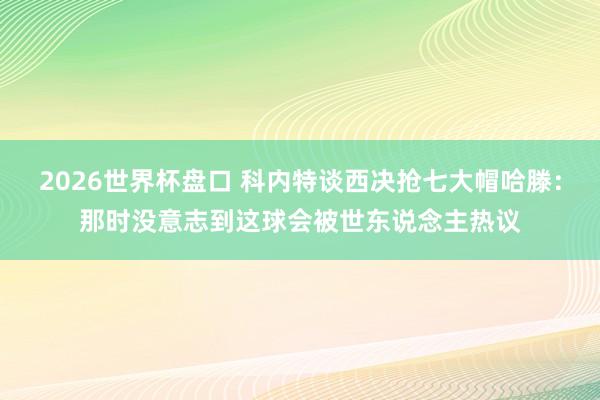 2026世界杯盘口 科内特谈西决抢七大帽哈滕：那时没意志到这球会被世东说念主热议