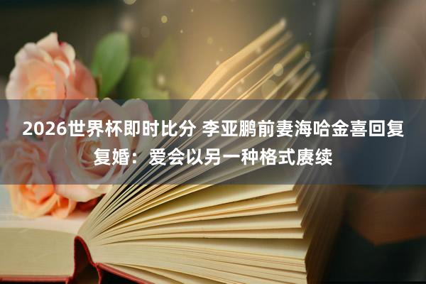 2026世界杯即时比分 李亚鹏前妻海哈金喜回复复婚：爱会以另一种格式赓续
