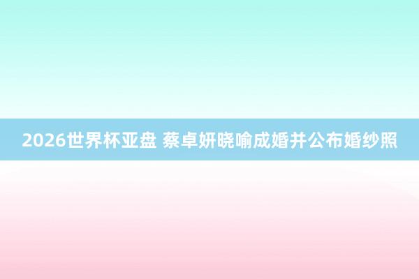 2026世界杯亚盘 蔡卓妍晓喻成婚并公布婚纱照